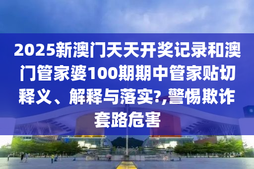 2025新澳门天天开奖记录和澳门管家婆100期期中管家贴切释义、解释与落实?,警惕欺诈套路危害