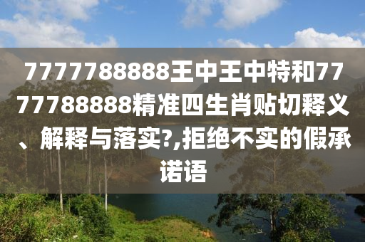 7777788888王中王中特和7777788888精准四生肖贴切释义、解释与落实?,拒绝不实的假承诺语