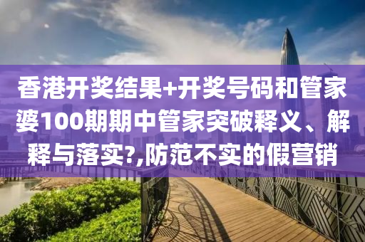 香港开奖结果+开奖号码和管家婆100期期中管家突破释义、解释与落实?,防范不实的假营销