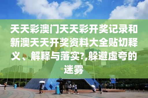 天天彩澳门天天彩开奖记录和新澳天天开奖资料大全贴切释义、解释与落实?,躲避虚夸的迷雾