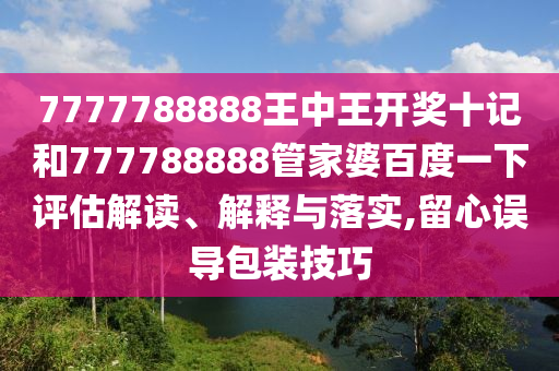 7777788888王中王开奖十记和777788888管家婆百度一下评估解读、解释与落实,留心误导包装技巧