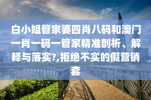 白小姐管家婆四肖八码和澳门一肖一码一管家精准剖析、解释与落实?,拒绝不实的假营销套
