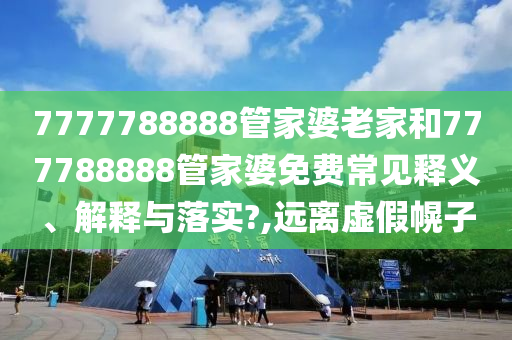 7777788888管家婆老家和777788888管家婆免费常见释义、解释与落实?,远离虚假幌子