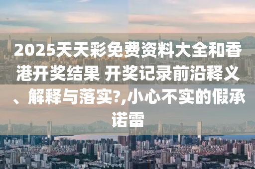 2025天天彩免费资料大全和香港开奖结果 开奖记录前沿释义、解释与落实?,小心不实的假承诺雷