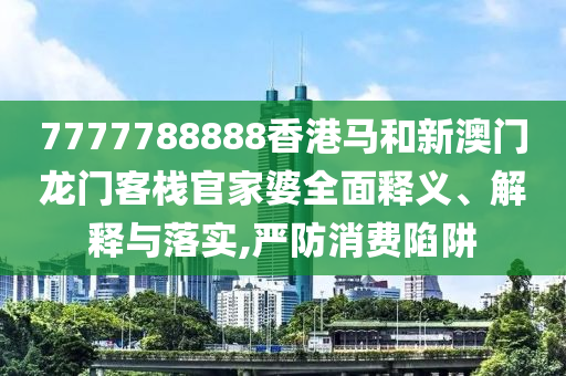 7777788888香港马和新澳门龙门客栈官家婆全面释义、解释与落实,严防消费陷阱