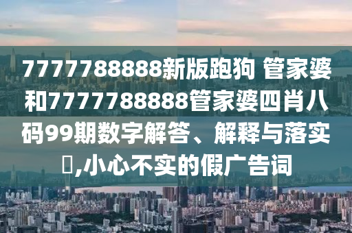 7777788888新版跑狗 管家婆和7777788888管家婆四肖八码99期数字解答、解释与落实​,小心不实的假广告词