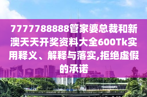 7777788888管家婆总裁和新澳天天开奖资料大全600Tk实用释义、解释与落实,拒绝虚假的承诺
