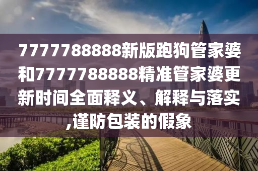 7777788888新版跑狗管家婆和7777788888精准管家婆更新时间全面释义、解释与落实,谨防包装的假象