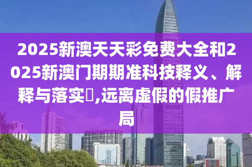 2025新澳天天彩免费大全和2025新澳门期期准科技释义、解释与落实​,远离虚假的假推广局