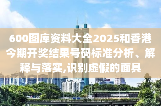 600图库资料大全2025和香港今期开奖结果号码标准分析、解释与落实,识别虚假的面具