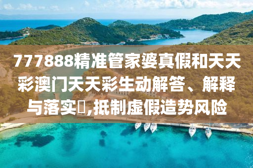 777888精准管家婆真假和天天彩澳门天天彩生动解答、解释与落实​,抵制虚假造势风险