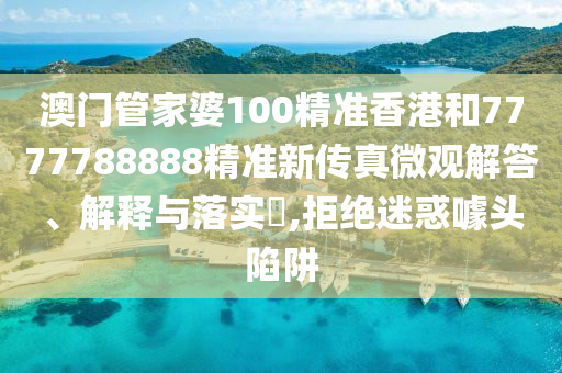 澳门管家婆100精准香港和7777788888精准新传真微观解答、解释与落实​,拒绝迷惑噱头陷阱