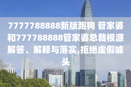 7777788888新版跑狗 管家婆和777788888管家婆总裁根源解答、解释与落实,拒绝虚假噱头