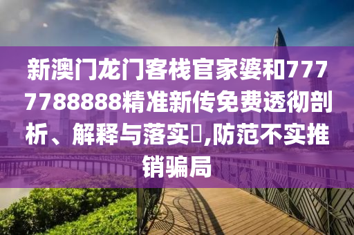 新澳门龙门客栈官家婆和7777788888精准新传免费透彻剖析、解释与落实​,防范不实推销骗局