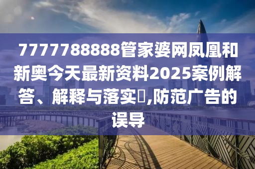 7777788888管家婆网凤凰和新奥今天最新资料2025案例解答、解释与落实​,防范广告的误导