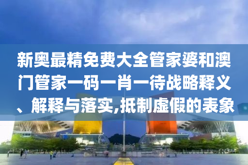 新奥最精免费大全管家婆和澳门管家一码一肖一待战略释义、解释与落实,抵制虚假的表象
