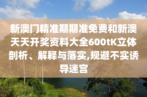 新澳门精准期期准免费和新澳天天开奖资料大全600tK立体剖析、解释与落实,规避不实诱导迷宫
