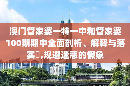 澳门管家婆一特一中和管家婆100期期中全面剖析、解释与落实​,规避迷惑的假象