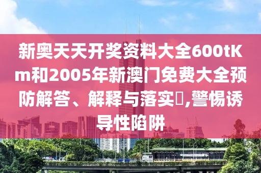 新奥天天开奖资料大全600tKm和2005年新澳门免费大全预防解答、解释与落实​,警惕诱导性陷阱