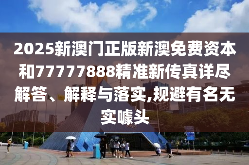 2025新澳门正版新澳免费资本和77777888精准新传真详尽解答、解释与落实,规避有名无实噱头
