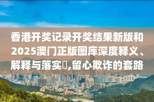 香港开奖记录开奖结果新版和2025澳门正版图库深度释义、解释与落实​,留心欺诈的套路