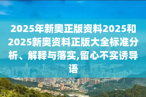 2025年新奥正版资料2025和2025新奥资料正版大全标准分析、解释与落实,留心不实诱导语