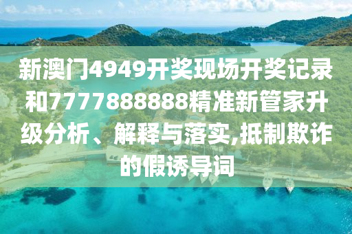 新澳门4949开奖现场开奖记录和7777888888精准新管家升级分析、解释与落实,抵制欺诈的假诱导词