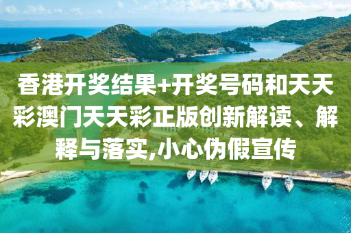 香港开奖结果+开奖号码和天天彩澳门天天彩正版创新解读、解释与落实,小心伪假宣传