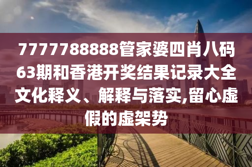 7777788888管家婆四肖八码63期和香港开奖结果记录大全文化释义、解释与落实,留心虚假的虚架势