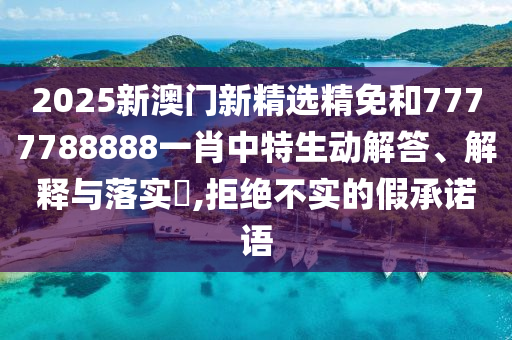 2025新澳门新精选精免和7777788888一肖中特生动解答、解释与落实​,拒绝不实的假承诺语