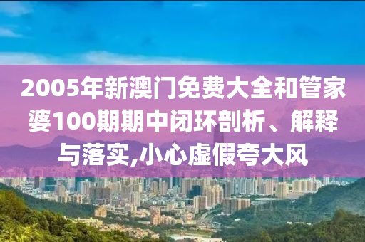 2005年新澳门免费大全和管家婆100期期中闭环剖析、解释与落实,小心虚假夸大风