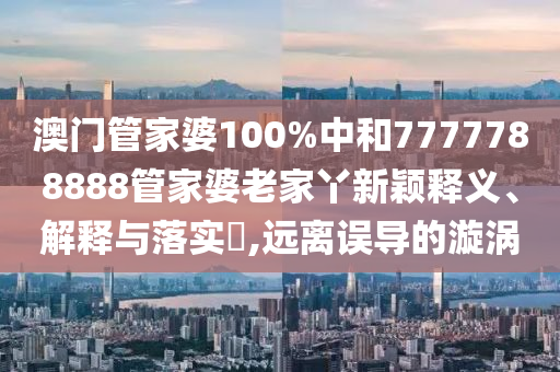 澳门管家婆100%中和7777788888管家婆老家丫新颖释义、解释与落实​,远离误导的漩涡