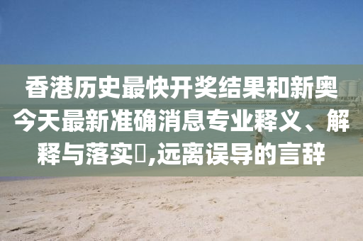 香港历史最快开奖结果和新奥今天最新准确消息专业释义、解释与落实​,远离误导的言辞