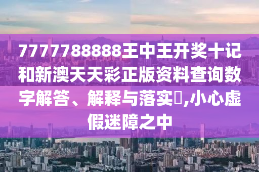 7777788888王中王开奖十记和新澳天天彩正版资料查询数字解答、解释与落实​,小心虚假迷障之中