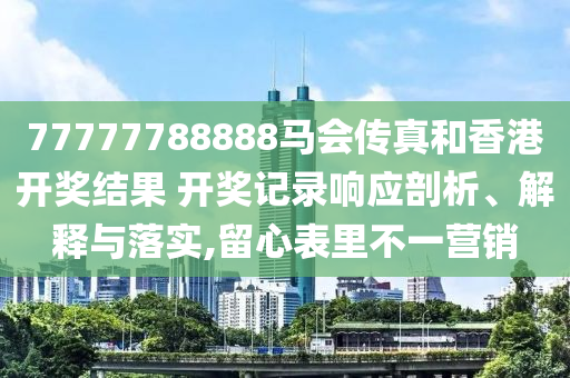 77777788888马会传真和香港开奖结果 开奖记录响应剖析、解释与落实,留心表里不一营销