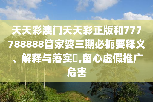 天天彩澳门天天彩正版和777788888管家婆三期必扼要释义、解释与落实​,留心虚假推广危害