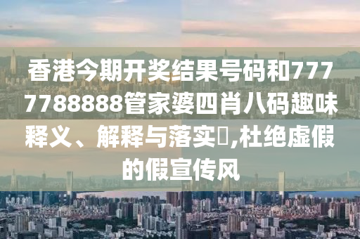 香港今期开奖结果号码和7777788888管家婆四肖八码趣味释义、解释与落实​,杜绝虚假的假宣传风