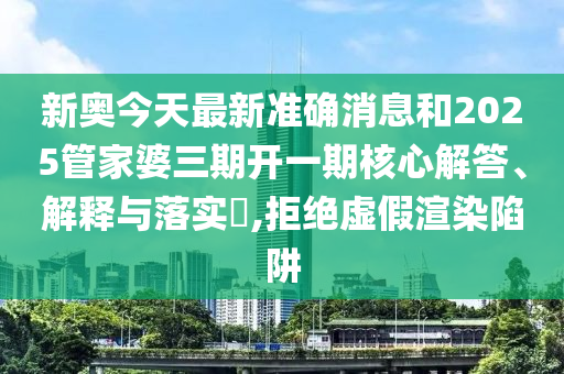 新奥今天最新准确消息和2025管家婆三期开一期核心解答、解释与落实​,拒绝虚假渲染陷阱