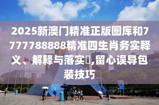 2025新澳门精准正版图库和7777788888精准四生肖务实释义、解释与落实​,留心误导包装技巧