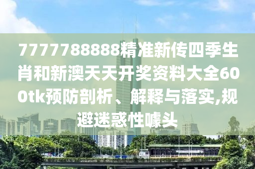 7777788888精准新传四季生肖和新澳天天开奖资料大全600tk预防剖析、解释与落实,规避迷惑性噱头