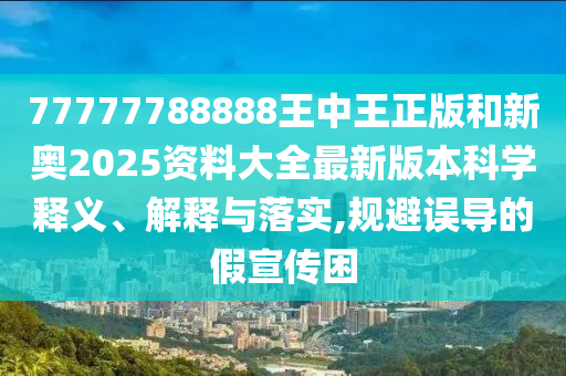 77777788888王中王正版和新奥2025资料大全最新版本科学释义、解释与落实,规避误导的假宣传困