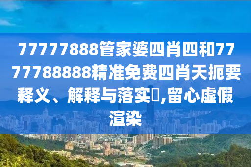 77777888管家婆四肖四和7777788888精准免费四肖天扼要释义、解释与落实​,留心虚假渲染