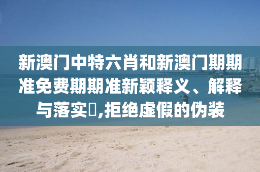 新澳门中特六肖和新澳门期期准免费期期准新颖释义、解释与落实​,拒绝虚假的伪装