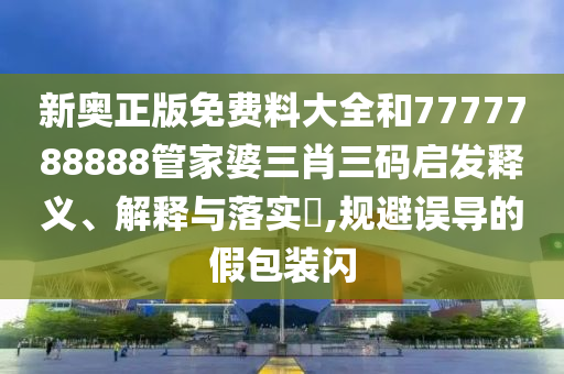 新奥正版免费料大全和7777788888管家婆三肖三码启发释义、解释与落实​,规避误导的假包装闪