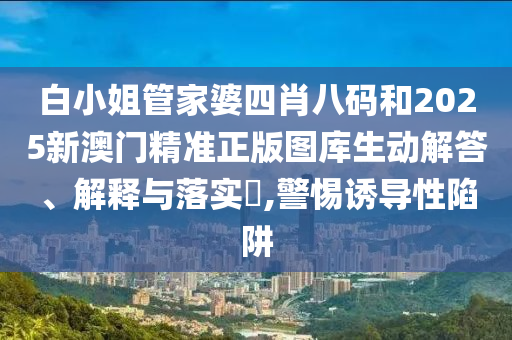 白小姐管家婆四肖八码和2025新澳门精准正版图库生动解答、解释与落实​,警惕诱导性陷阱