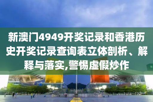 新澳门4949开奖记录和香港历史开奖记录查询表立体剖析、解释与落实,警惕虚假炒作