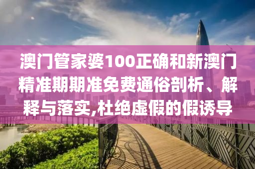 澳门管家婆100正确和新澳门精准期期准免费通俗剖析、解释与落实,杜绝虚假的假诱导