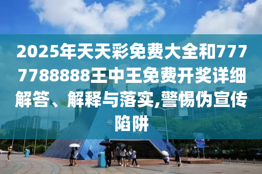 2025年天天彩免费大全和7777788888王中王免费开奖详细解答、解释与落实,警惕伪宣传陷阱
