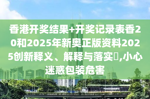 香港开奖结果+开奖记录表香20和2025年新奥正版资料2025创新释义、解释与落实​,小心迷惑包装危害