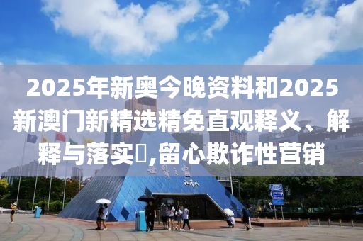2025年新奥今晚资料和2025新澳门新精选精免直观释义、解释与落实​,留心欺诈性营销